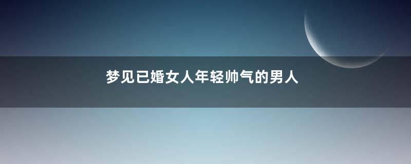 梦见已婚女人年轻帅气的男人