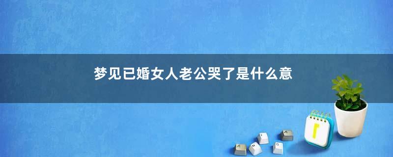 梦见已婚女人老公哭了是什么意思