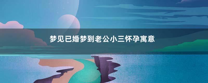 梦见已婚梦到老公小三怀孕寓意着什么
