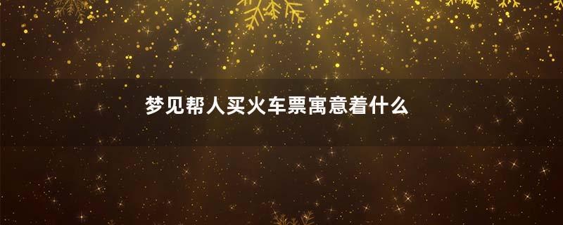 梦见帮人买火车票寓意着什么