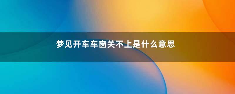 梦见开车车窗关不上是什么意思