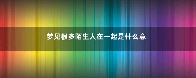 梦见很多陌生人在一起是什么意思