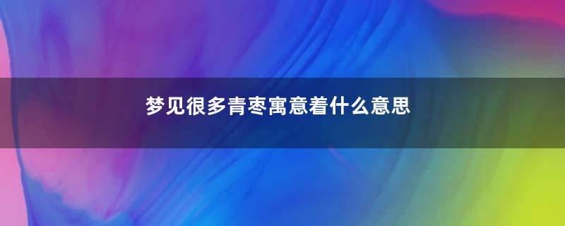 梦见很多青枣寓意着什么意思