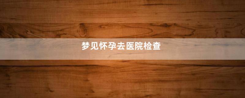 梦见怀孕去医院检查