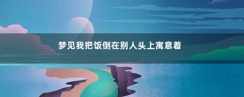 梦见我把饭倒在别人头上寓意着什么意思