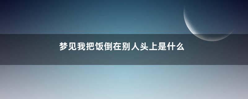 梦见我把饭倒在别人头上是什么意思
