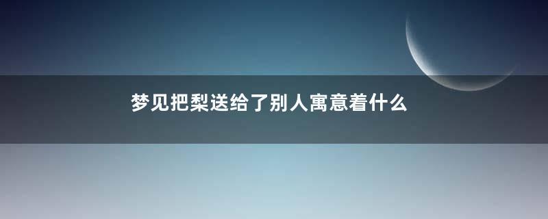梦见把梨送给了别人寓意着什么意思