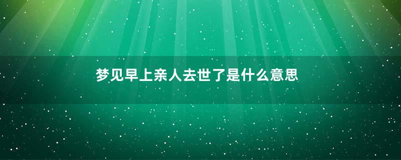 梦见早上亲人去世了是什么意思