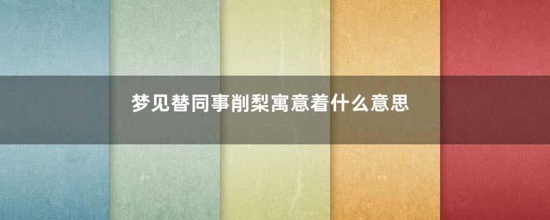 梦见替同事削梨寓意着什么意思