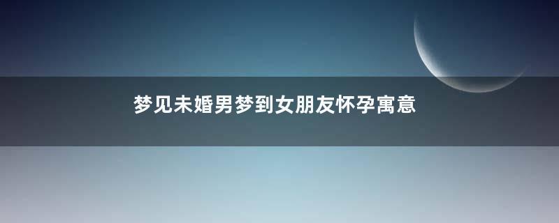 梦见未婚男梦到女朋友怀孕寓意着什么意思