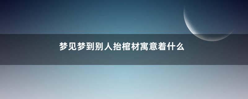梦见梦到别人抬棺材寓意着什么意思