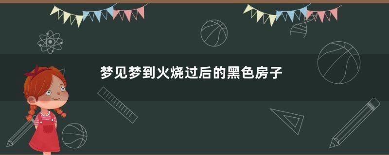 梦见梦到火烧过后的黑色房子