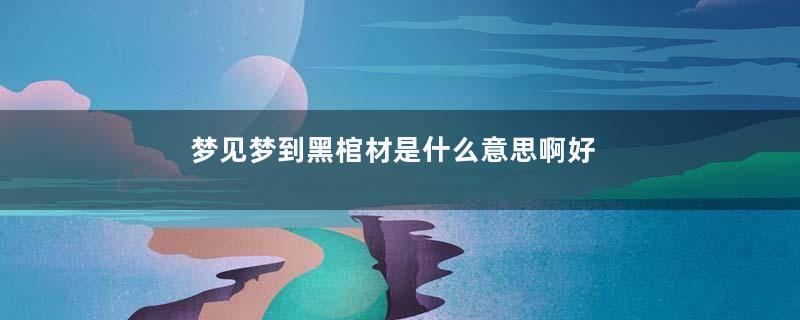 梦见梦到黑棺材是什么意思啊好不好