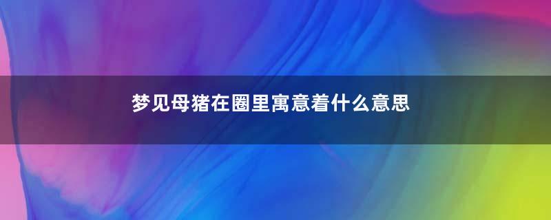 梦见母猪在圈里寓意着什么意思