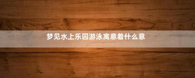 梦见水上乐园游泳寓意着什么意思