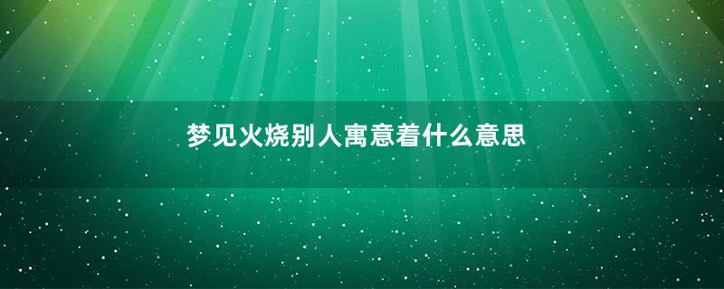 梦见火烧别人寓意着什么意思