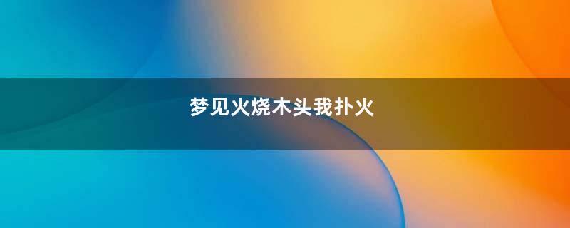 梦见火烧木头我扑火
