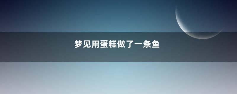 梦到用蛋糕做了一条鱼