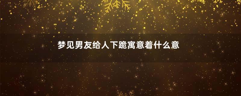 梦见男友给人下跪寓意着什么意思