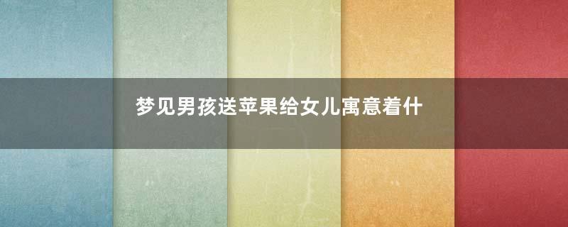 梦见男孩送苹果给女儿寓意着什么意思
