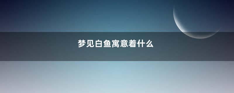 梦见白鱼寓意着什么