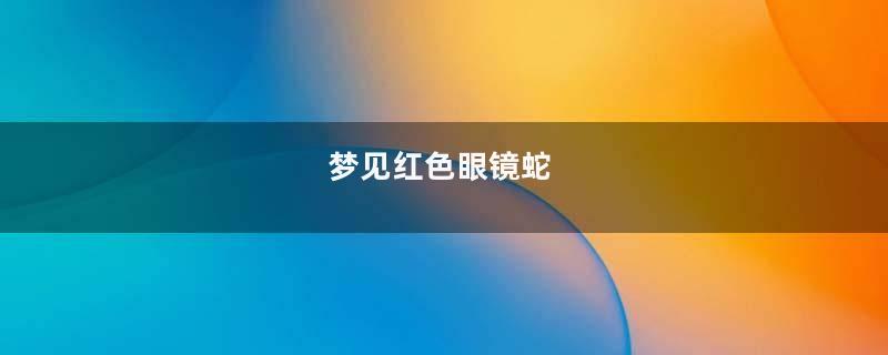 梦见红色眼镜蛇