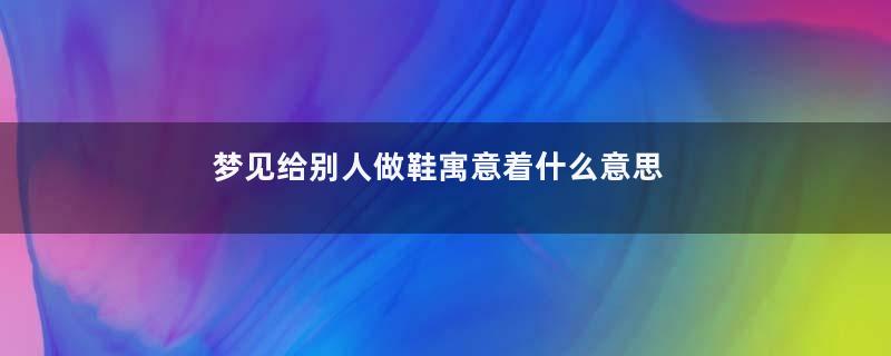 梦见给别人做鞋寓意着什么意思