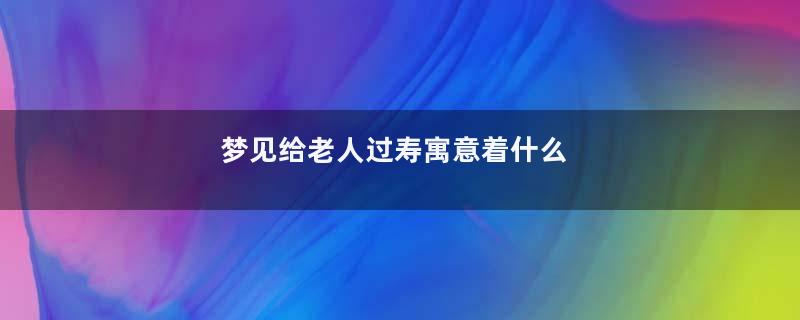 梦见给老人过寿寓意着什么