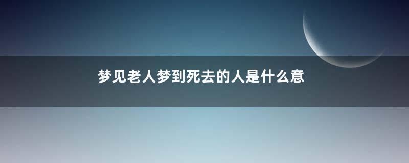 梦见老人梦到死去的人是什么意思