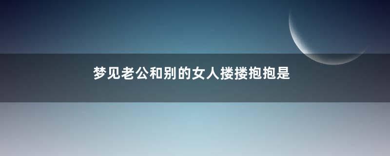 梦见老公和别的女人搂搂抱抱是什么意思