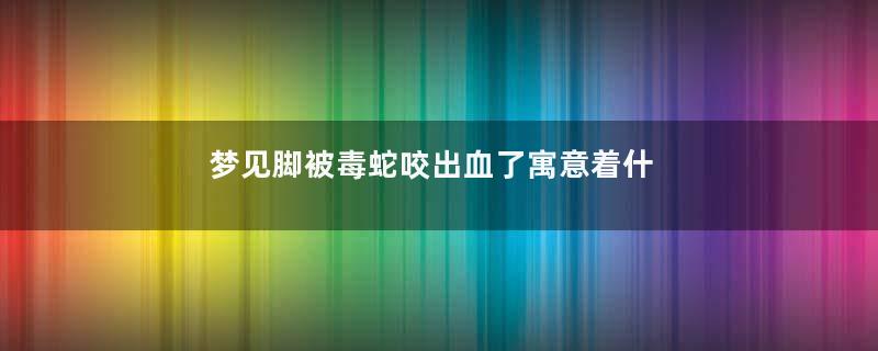 梦见脚被毒蛇咬出血了寓意着什么