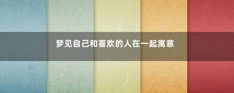 梦见自己和喜欢的人在一起寓意着什么