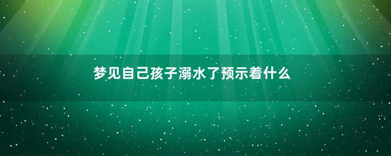 梦见自己孩子溺水了预示着什么是什么意思