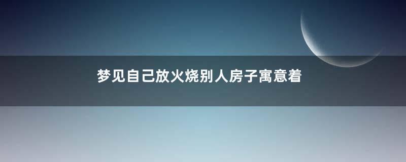 梦见自己放火烧别人房子寓意着什么