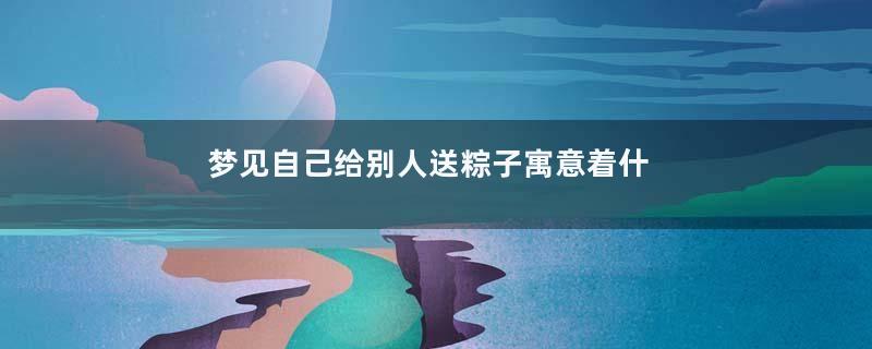 梦见自己给别人送粽子寓意着什么