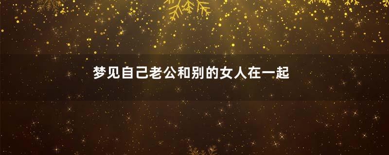 梦见自己老公和别的女人在一起是什么预兆