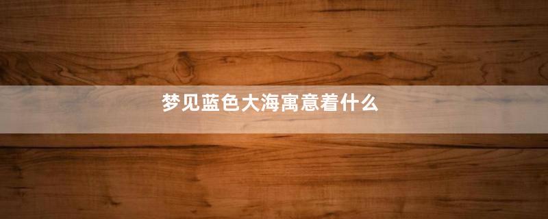 梦见蓝色大海寓意着什么