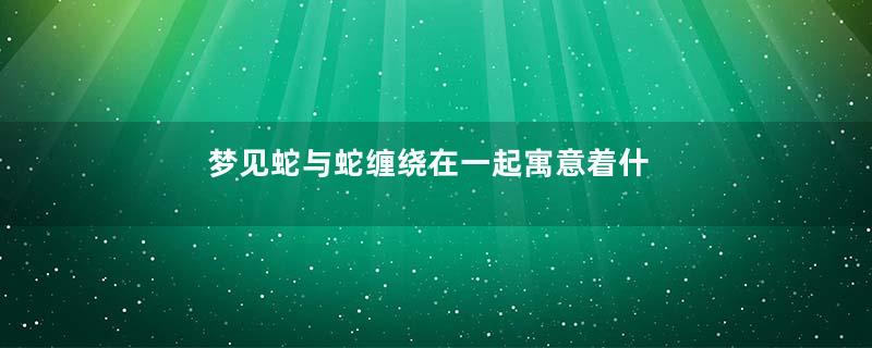 梦见蛇与蛇缠绕在一起寓意着什么