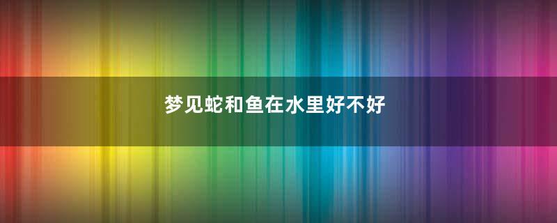 梦见蛇和鱼在水里好不好