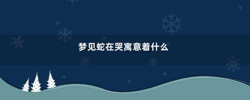 梦见蛇在哭寓意着什么