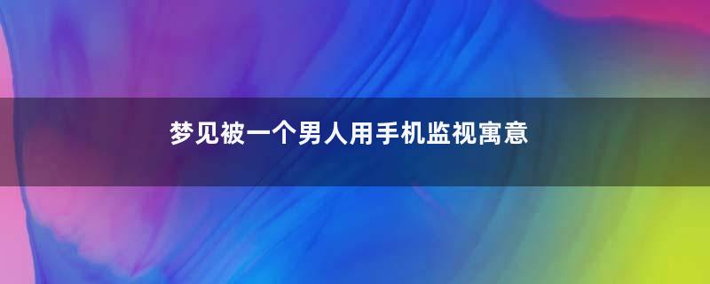 梦见被一个男人用手机监视寓意着什么意思