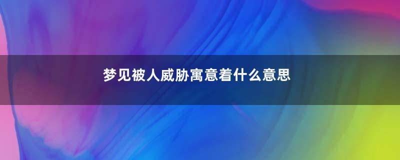 梦见被人威胁寓意着什么意思