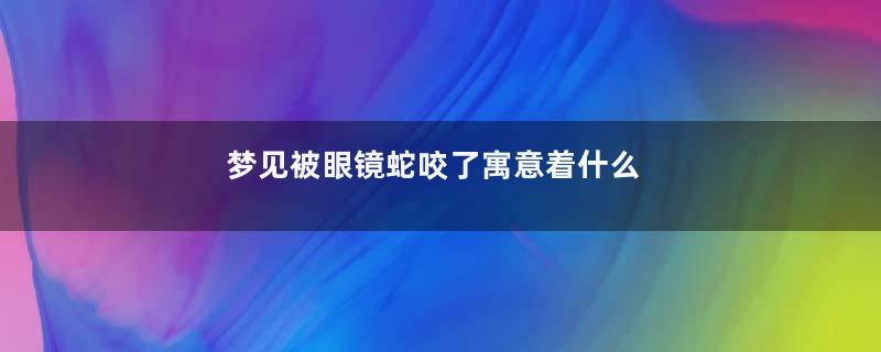 梦见被眼镜蛇咬了寓意着什么