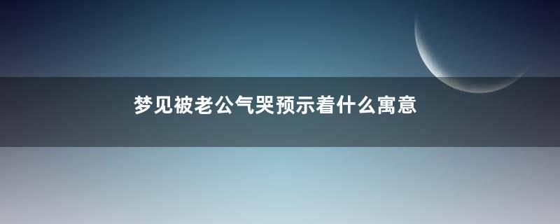 梦见被老公气哭预示着什么寓意着什么意思
