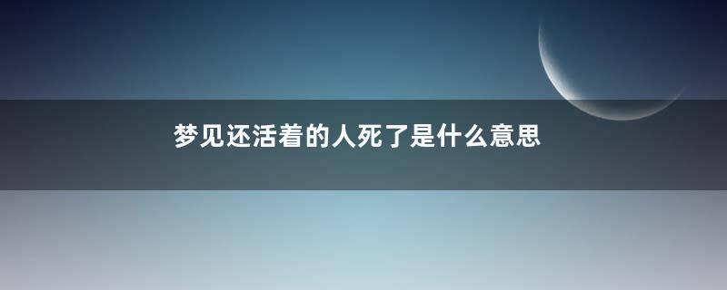 梦见还活着的人死了是什么意思