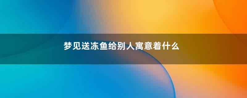 梦见送冻鱼给别人寓意着什么