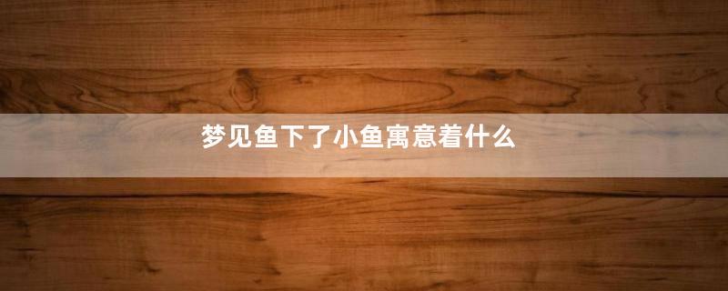梦见鱼下了小鱼寓意着什么
