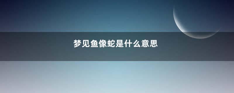 梦见鱼像蛇是什么意思