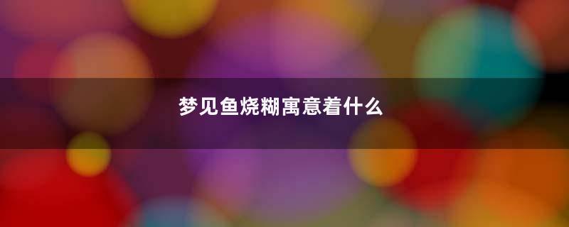 梦见鱼烧糊寓意着什么