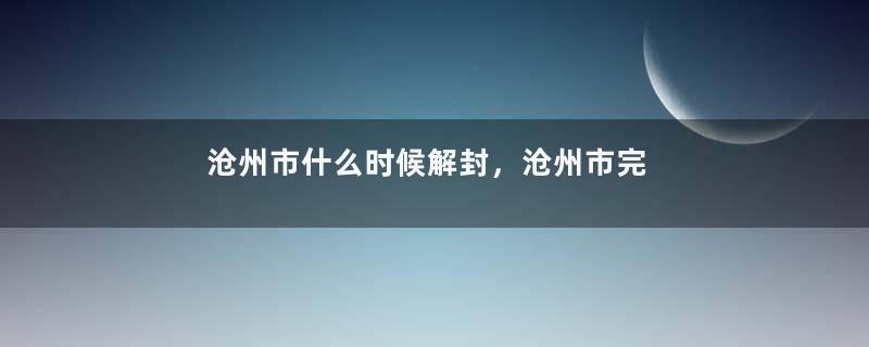 沧州市什么时候解封，沧州市完全解封预计时间